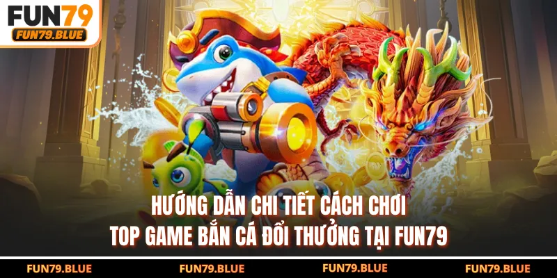 Hướng dẫn chi tiết cách chơi top game bắn cá đổi thưởng tại FUN79